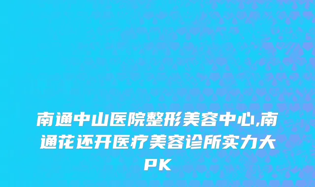 南通中山医院整形美容中心,南通花还开医疗美容诊所实力大PK