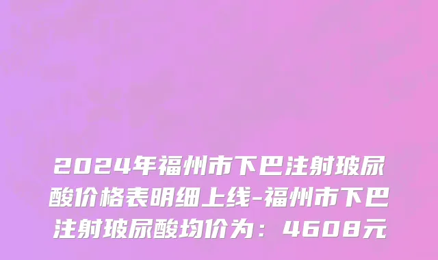 2024年福州市下巴注射玻尿酸价格表明细上线-福州市下巴注射玻尿酸均价为：4608元