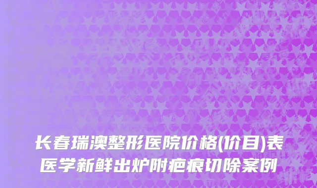 长春瑞澳整形医院价格(价目)表医学新鲜出炉附疤痕切除案例