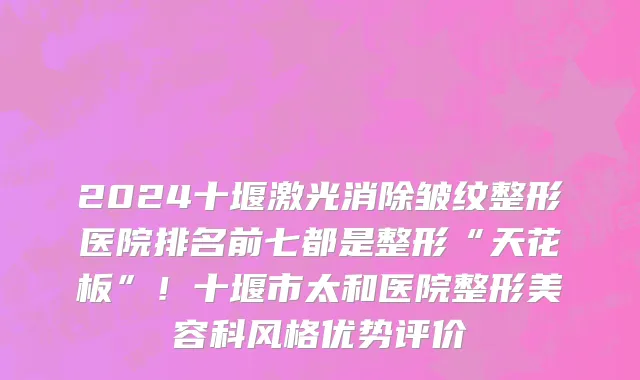 2024十堰激光消除皱纹整形医院排名前七都是整形“天花板”!十堰市太和医院整形美容科风格优势评价