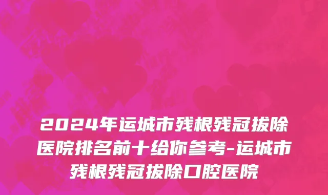 2024年运城市残根残冠拔除医院排名前十给你参考-运城市残根残冠拔除口腔医院