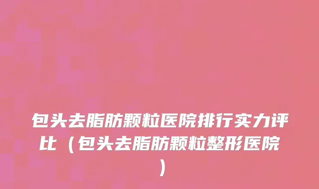 包头去脂肪颗粒医院排行实力评比(包头去脂肪颗粒整形医院)
