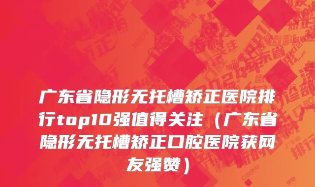 广东省隐形无托槽矫正医院排行top10强值得关注（广东省隐形无托槽矫正口腔医院获网友强赞）