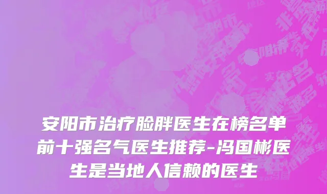 安阳市治疗脸胖医生在榜名单前十强名气医生推荐-冯国彬医生是当地人信赖的医生