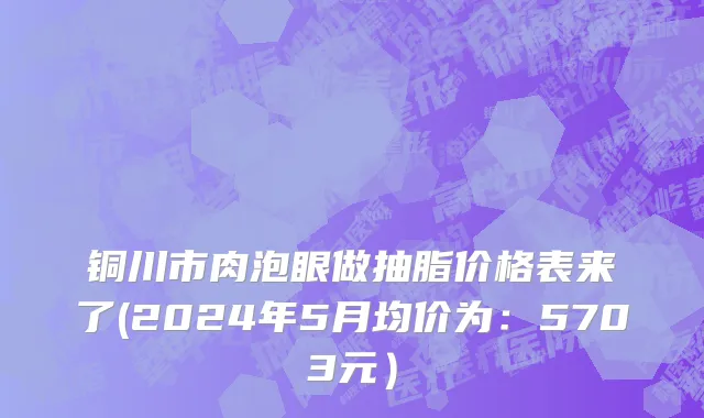 铜川市肉泡眼做抽脂价格表来了(2024年5月均价为：5703元）