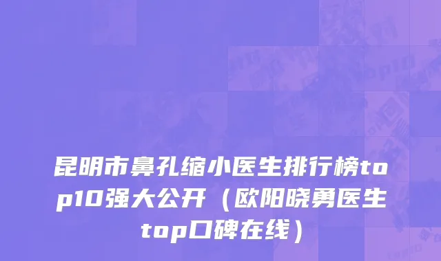 昆明市鼻孔缩小医生排行榜top10强大公开（欧阳晓勇医生top口碑在线）
