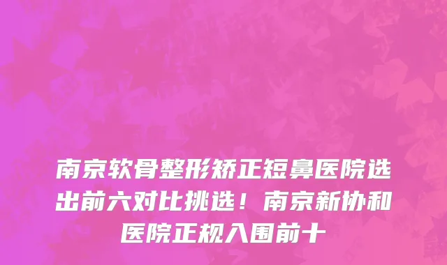 南京软骨整形矫正短鼻医院选出前六对比挑选!南京新协和医院正规入围前十
