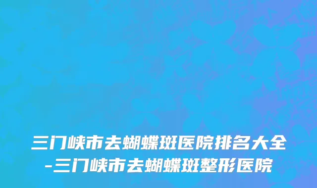 三门峡市去蝴蝶斑医院排名大全-三门峡市去蝴蝶斑整形医院