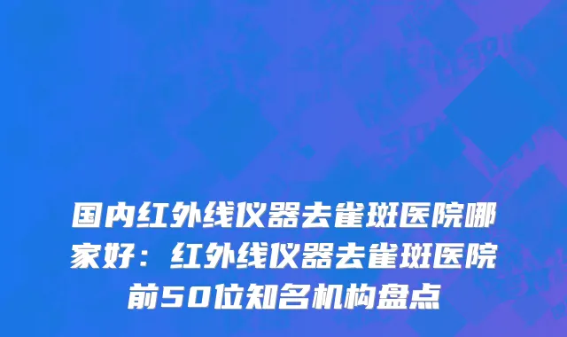 国内红外线仪器去雀斑医院哪家好：红外线仪器去雀斑医院前50位知名机构盘点