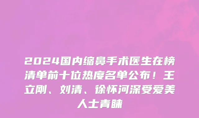 2024国内缩鼻手术医生在榜清单前十位热度名单公布！王立刚、刘清、徐怀河深受爱美人士青睐