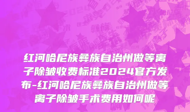 红河哈尼族彝族自治州做等离子除皱收费标准2024官方发布-红河哈尼族彝族自治州做等离子除皱手术费用如何呢