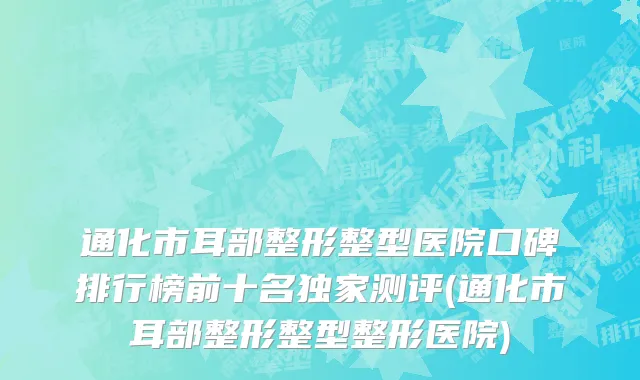 通化市耳部整形整型医院口碑排行榜前十名独家测评(通化市耳部整形整型整形医院)