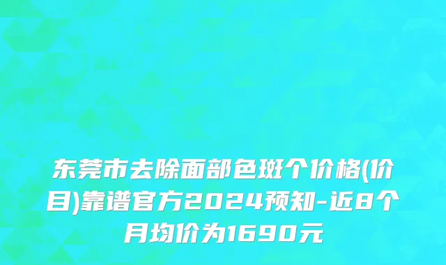 东莞市去除面部色斑个价格(价目)靠谱官方2024预知-近8个月均价为1690元