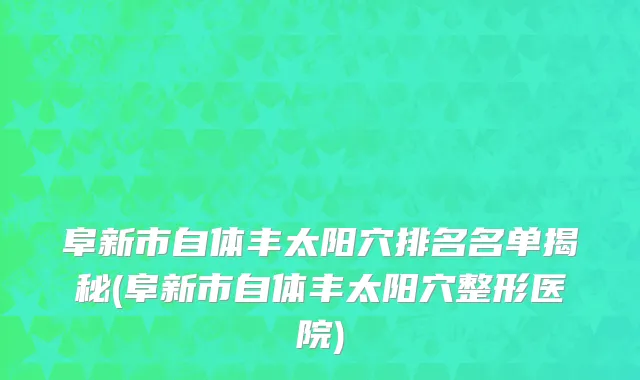 阜新市自体丰太阳穴排名名单揭秘(阜新市自体丰太阳穴整形医院)