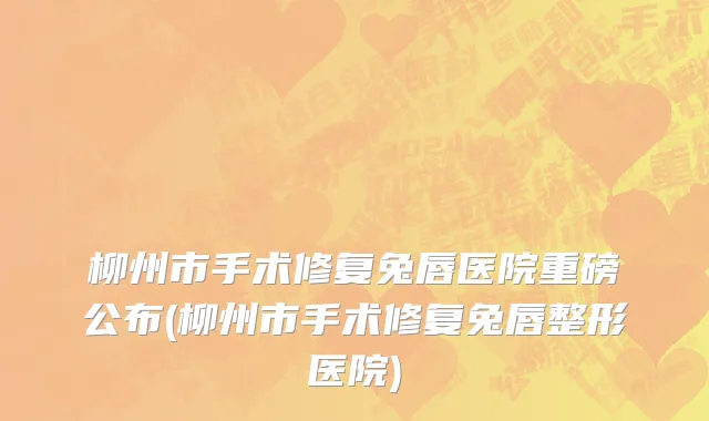 柳州市手术修复兔唇医院重磅公布(柳州市手术修复兔唇整形医院)