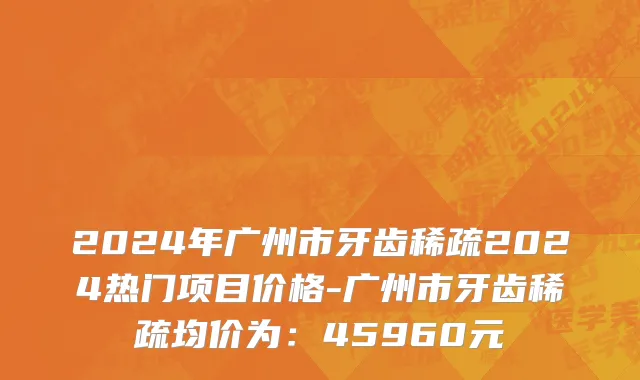 2024年广州市牙齿稀疏2024热门项目价格-广州市牙齿稀疏均价为：45960元