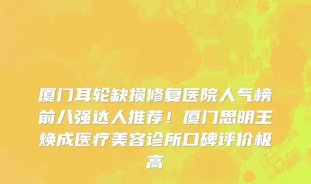 厦门耳轮缺损修复医院人气榜前八强达人推荐!厦门思明王焕成医疗美容诊所口碑评价极高
