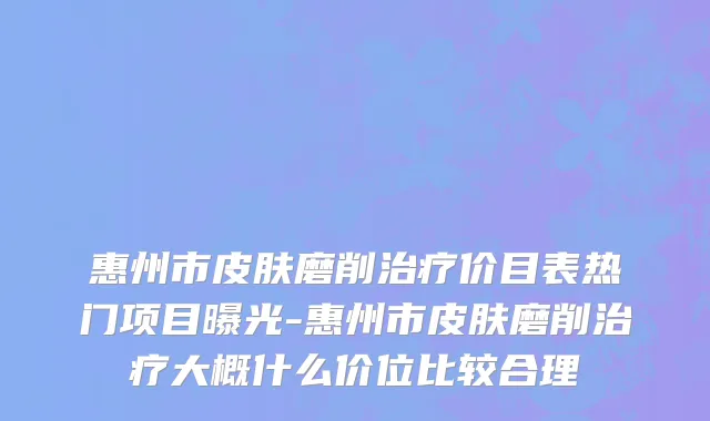 惠州市皮肤磨削治疗价目表热门项目曝光-惠州市皮肤磨削治疗大概什么价位比较合理