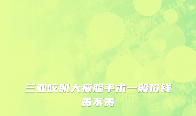 三亚咬肌大瘦脸手术一般价钱贵不贵
