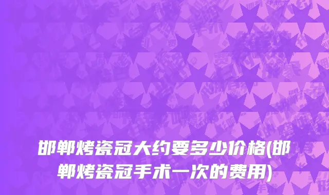 邯郸烤瓷冠大约要多少价格(邯郸烤瓷冠手术一次的费用)