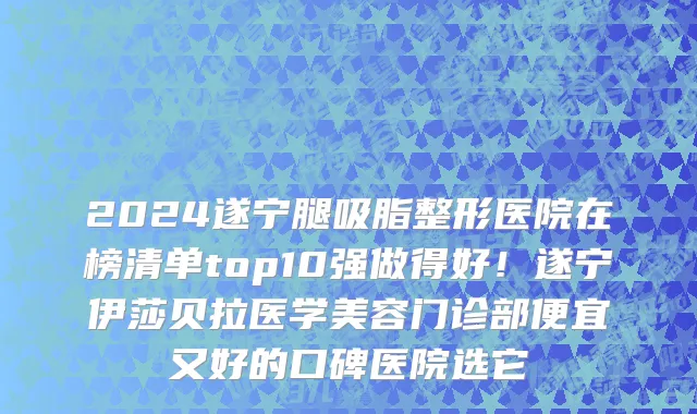 2024遂宁腿吸脂整形医院在榜清单top10强做得好!遂宁伊莎贝拉医学美容门诊部便宜又好的口碑医院选它