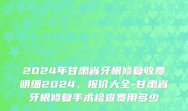 2024年甘肃省牙根修复收费明细2024，报价大全-甘肃省牙根修复手术检查费用多少