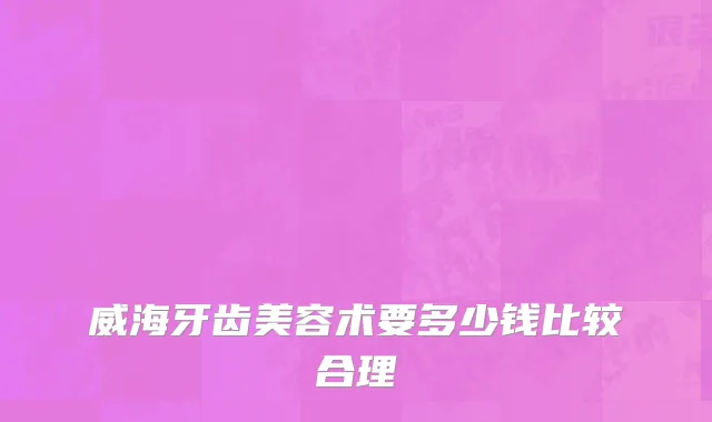 威海牙齿美容术要多少钱比较合理