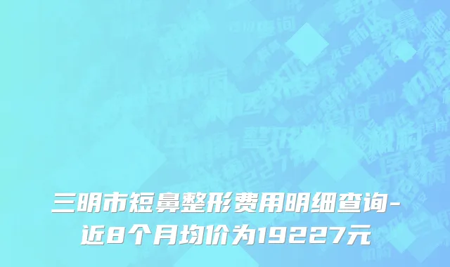 三明市短鼻整形费用明细查询-近8个月均价为19227元