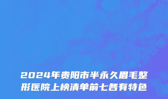 2024年贵阳市半永久眉毛整形医院上榜清单前七各有特色