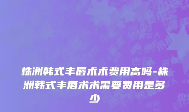 株洲韩式丰唇术术费用高吗-株洲韩式丰唇术术需要费用是多少