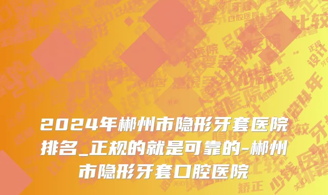 2024年郴州市隐形牙套医院排名_正规的就是可靠的-郴州市隐形牙套口腔医院