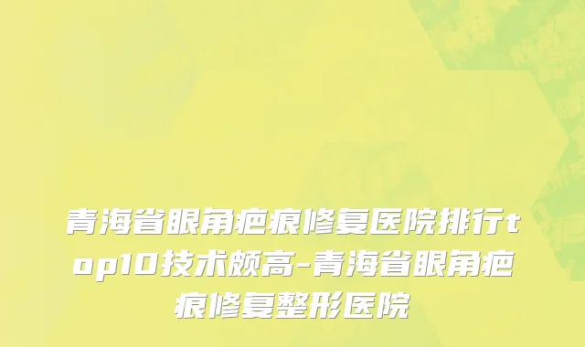 青海省眼角疤痕修复医院排行top10技术颇高-青海省眼角疤痕修复整形医院