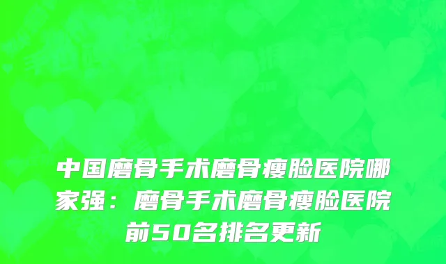 中国磨骨手术磨骨瘦脸医院哪家强：磨骨手术磨骨瘦脸医院前50名排名更新