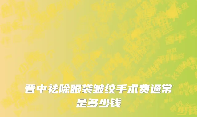 晋中祛除眼袋皱纹手术费通常是多少钱