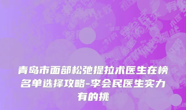 青岛市面部松弛提拉术医生在榜名单选择攻略-李会民医生实力有的挑