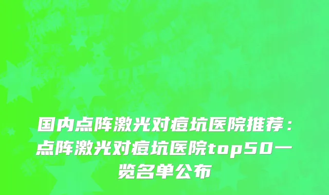 国内点阵激光对痘坑医院推荐：点阵激光对痘坑医院top50一览名单公布