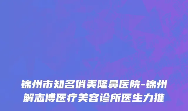 锦州市知名俏美隆鼻医院-锦州解志博医疗美容诊所医生力推