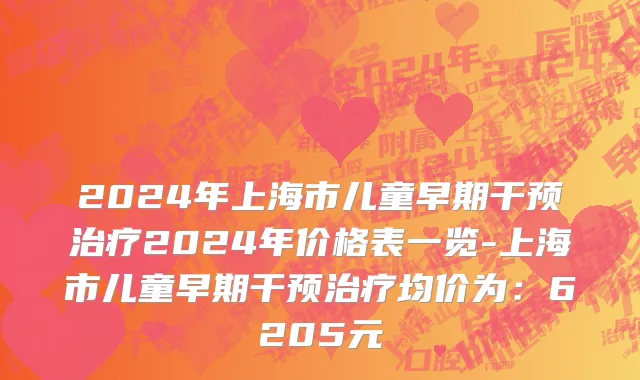 2024年上海市儿童早期干预治疗2024年价格表一览-上海市儿童早期干预治疗均价为：6205元
