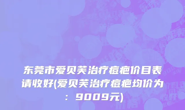 东莞市爱贝芙治疗痘疤价目表请收好(爱贝芙治疗痘疤均价为：9009元)