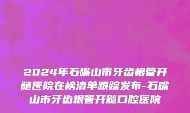 2024年石嘴山市牙齿根管开髓医院在榜清单跟踪发布-石嘴山市牙齿根管开髓口腔医院