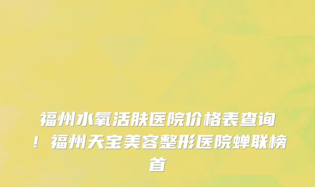 福州水氧活肤医院价格表查询!福州天宝美容整形医院蝉联榜首