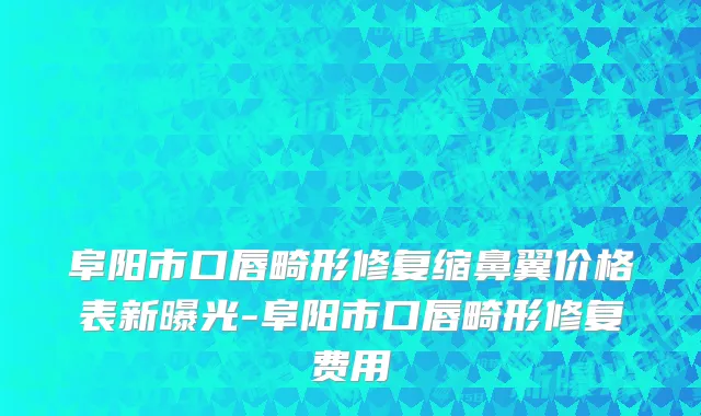 阜阳市口唇畸形修复缩鼻翼价格表新曝光-阜阳市口唇畸形修复费用