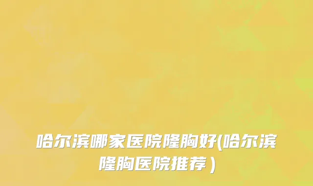 哈尔滨哪家医院隆胸好(哈尔滨隆胸医院推荐）