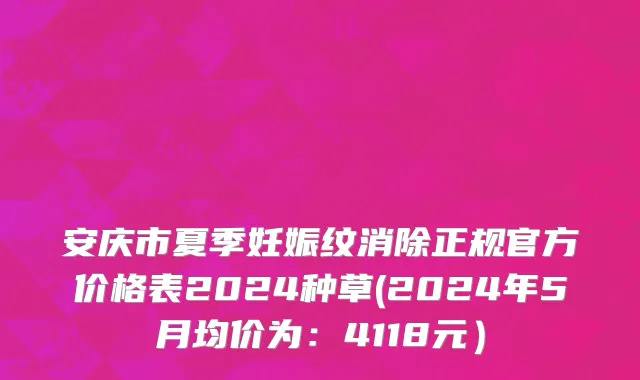 安庆市夏季妊娠纹消除正规官方价格表2024种草(2024年5月均价为：4118元）