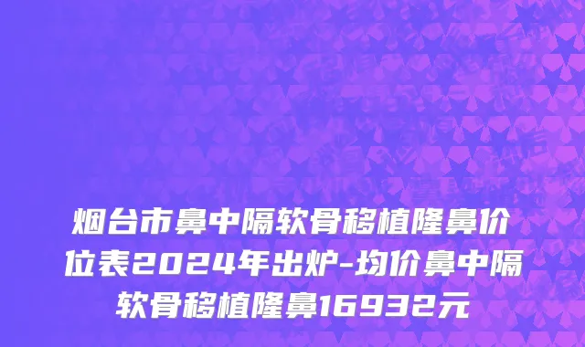 烟台市鼻中隔软骨移植隆鼻价位表2024年出炉-均价鼻中隔软骨移植隆鼻16932元