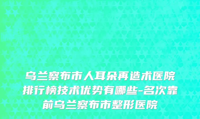 乌兰察布市人耳朵再造术医院排行榜技术优势有哪些-名次靠前乌兰察布市整形医院