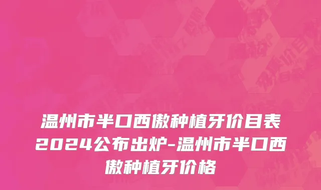 温州市半口西傲种植牙价目表2024公布出炉-温州市半口西傲种植牙价格