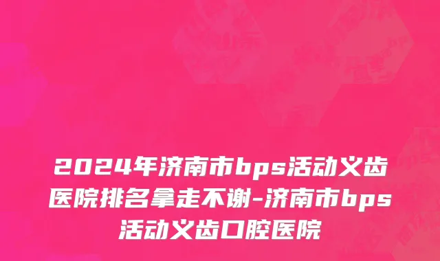 2024年济南市bps活动义齿医院排名拿走不谢-济南市bps活动义齿口腔医院