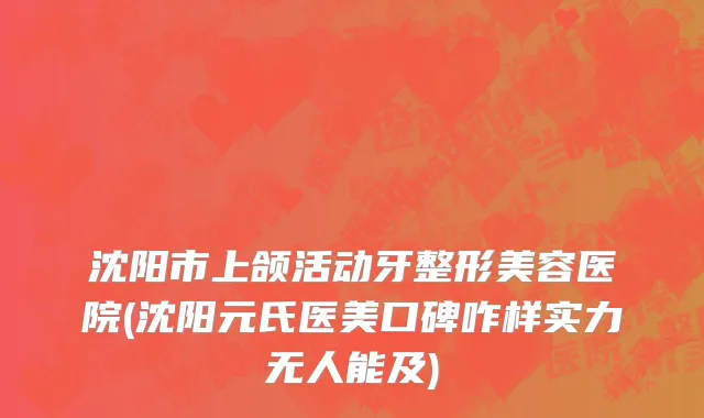 沈阳市上颌活动牙整形美容医院(沈阳元氏医美口碑咋样实力无人能及)