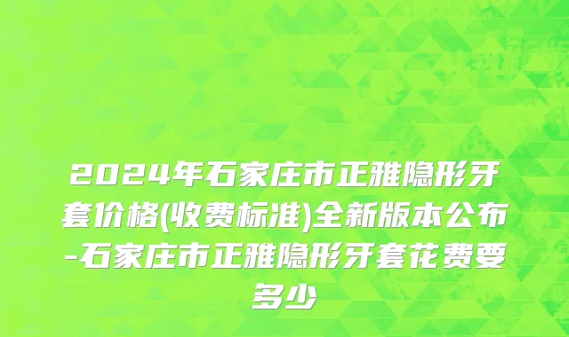 2024年石家庄市正雅隐形牙套价格(收费标准)全新版本公布-石家庄市正雅隐形牙套花费要多少